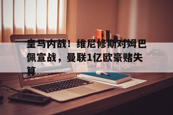 九游体育-关于皇马内战！维尼修斯对姆巴佩宣战，曼联1亿欧豪赌失算的信息
